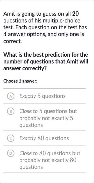 Amit is going to guess on all 20 questions of his multiple-choice test. Each question on the test has 4 answer options, and only one is correct.
What is the best prediction for the number of questions that Amit will answer correctly?
Choose 1 answer:
(A) Exactly 5 questions
(B) Close to 5 questions but probably not exactly 5 questions
(C) Exactly 80 questions
(D) Close to 80 questions but probably not exactly 80 questions