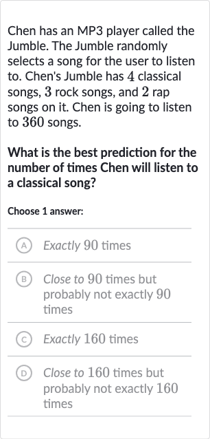 Chen has an MP3 player called the Jumble. The Jumble randomly selects a song for the user to listen to. Chen's Jumble has 4 classical songs, 3 rock songs, and 2 rap songs on it. Chen is going to listen to 360 songs.
What is the best prediction for the number of times Chen will listen to a classical song?
Choose 1 answer:
(A) Exactly 90 times
(B) Close to 90 times but probably not exactly 90 times
(c) Exactly 160 times
(D) Close to 160 times but probably not exactly 160 times