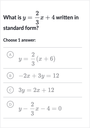 What is 
y=(2)/(3)x+4 written in standard form?
Choose 1 answer:
(A) 
y=(2)/(3)(x+6)
(B) 
-2x+3y=12
(c) 
3y=2x+12
(D) 
y-(2)/(3)x-4=0