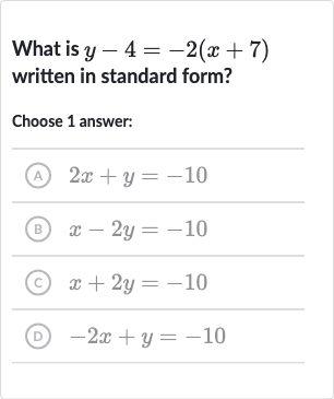 What is 
y-4=-2(x+7) written in standard form?
Choose 1 answer:
(A) 
2x+y=-10
(B) 
x-2y=-10
(c) 
x+2y=-10
(D) 
-2x+y=-10
