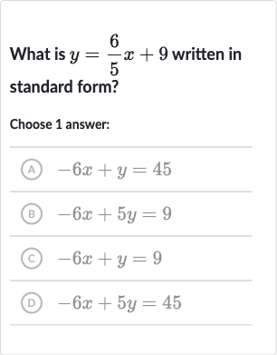 What is 
y=(6)/(5)x+9 written in standard form?
Choose 1 answer:
(A) 
-6x+y=45
(B) 
-6x+5y=9
(C) 
-6x+y=9
(D) 
-6x+5y=45