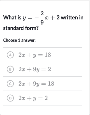 What is 
y=-(2)/(9)x+2 written in standard form?
Choose 1 answer:
(A) 
2x+y=18
(B) 
2x+9y=2
(C) 
2x+9y=18
(D) 
2x+y=2