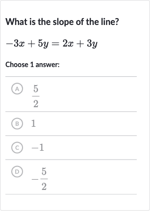 What is the slope of the line?

-3x+5y=2x+3y
Choose 1 answer:
(A) 
(5)/(2)
(B) 1
(C) -1
(D) 
-(5)/(2)