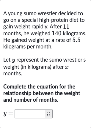 A young sumo wrestler decided to go on a special high-protein diet to gain weight rapidly. After 11 months, he weighed 140 kilograms. He gained weight at a rate of 5.5 kilograms per month.
Let 
y represent the sumo wrestler's weight (in kilograms) after 
x months.
Complete the equation for the relationship between the weight and number of months.

y=◻+ bar(+×)