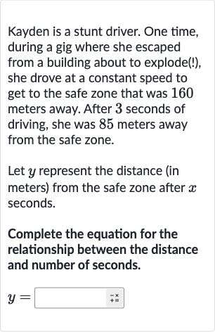 Kayden is a stunt driver. One time, during a gig where she escaped from a building about to explode(!), she drove at a constant speed to get to the safe zone that was 160 meters away. After 3 seconds of driving, she was 85 meters away from the safe zone.
Let 
y represent the distance (in meters) from the safe zone after 
x seconds.
Complete the equation for the relationship between the distance and number of seconds.

y=◻+ bar(+×)