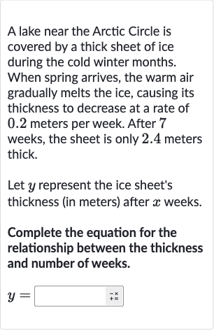 A lake near the Arctic Circle is covered by a thick sheet of ice during the cold winter months. When spring arrives, the warm air gradually melts the ice, causing its thickness to decrease at a rate of 0.2 meters per week. After 7 weeks, the sheet is only 2.4 meters thick.
Let 
y represent the ice sheet's thickness (in meters) after 
x weeks.
Complete the equation for the relationship between the thickness and number of weeks.

y=◻