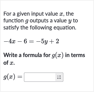 For a given input value 
x, the function 
g outputs a value 
y to satisfy the following equation.

-4x-6=-5y+2
Write a formula for 
g(x) in terms of 
x.

g(x)=◻