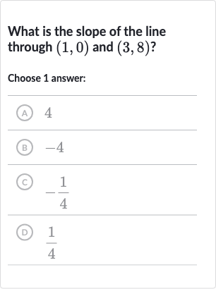 What is the slope of the line through 
(1,0) and 
(3,8) ?
Choose 1 answer:
(A) 4
(B) -4
(c) 
-(1)/(4)
(D) 
(1)/(4)
