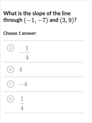 What is the slope of the line through 
(-1,-7) and 
(3,9) ?
Choose 1 answer:
(A) 
-(1)/(4)
(B) 4
(c) -4
(D) 
(1)/(4)
