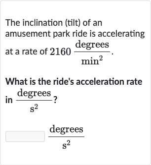 The inclination (tilt) of an amusement park ride is accelerating at a rate of 
2160(" degrees ")/(min2).
What is the ride's acceleration rate in 
(" degrees ")/(s^(2)) ?

(" degrees ")/(s^(2))