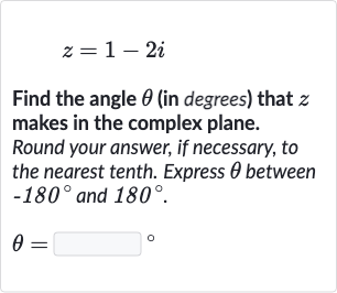 z=1-2i
Find the angle 
theta (in degrees) that 
z makes in the complex plane.
Round your answer, if necessary, to the nearest tenth. Express 
theta between 
-180^(@) and 
180^(@).

theta=◻" 。 "