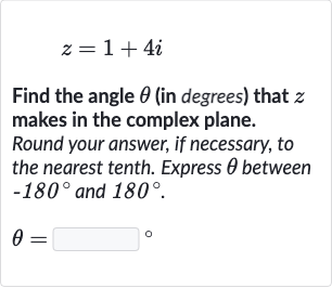 z=1+4i
Find the angle 
theta (in degrees) that 
z makes in the complex plane.
Round your answer, if necessary, to the nearest tenth. Express 
theta between 
-180^(@) and 
180^(@).

theta=◻" 。 "