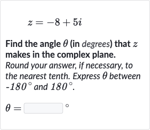z=-8+5i
Find the angle 
theta (in degrees) that 
z makes in the complex plane.
Round your answer, if necessary, to the nearest tenth. Express 
theta between 
-180^(@) and 
180^(@).

theta=◻" 。 "