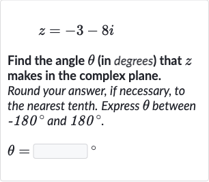 z=-3-8i
Find the angle 
theta (in degrees) that 
z makes in the complex plane.
Round your answer, if necessary, to the nearest tenth. Express 
theta between 
-180^(@) and 
180^(@).

theta=◻" 。 "