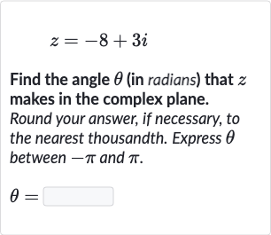 z=-8+3i
Find the angle 
theta (in radians) that 
z makes in the complex plane. Round your answer, if necessary, to the nearest thousandth. Express 
theta between 
-pi and 
pi.

theta=