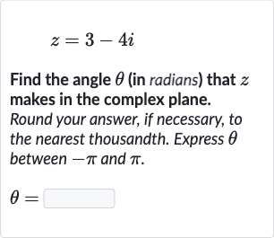 z=3-4i
Find the angle 
theta (in radians) that 
z makes in the complex plane. Round your answer, if necessary, to the nearest thousandth. Express 
theta between 
-pi and 
pi.

theta=