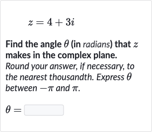 z=4+3i
Find the angle 
theta (in radians) that 
z makes in the complex plane. Round your answer, if necessary, to the nearest thousandth. Express 
theta between 
-pi and 
pi.

theta=