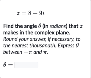 z=8-9i
Find the angle 
theta (in radians) that 
z makes in the complex plane. Round your answer, if necessary, to the nearest thousandth. Express 
theta between 
-pi and 
pi.

theta=