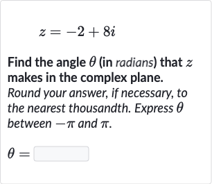 z=-2+8i
Find the angle 
theta (in radians) that 
z makes in the complex plane. Round your answer, if necessary, to the nearest thousandth. Express 
theta between 
-pi and 
pi.

theta=
