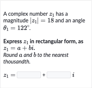 A complex number 
z_(1) has a magnitude 
|z_(1)|=18 and an angle 
theta_(1)=122^(@).
Express 
z_(1) in rectangular form, as 
z_(1)=a+bi.
Round 
a and 
b to the nearest thousandth.

z_(1)=◻+◻i