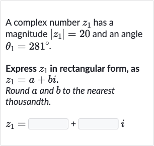 A complex number 
z_(1) has a magnitude 
|z_(1)|=20 and an angle 
theta_(1)=281^(@).
Express 
z_(1) in rectangular form, as 
z_(1)=a+bi.
Round 
a and 
b to the nearest thousandth.

z_(1)=◻+◻i