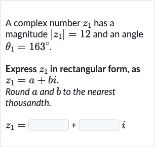A complex number 
z_(1) has a magnitude 
|z_(1)|=12 and an angle 
theta_(1)=163^(@).
Express 
z_(1) in rectangular form, as 
z_(1)=a+bi.
Round 
a and 
b to the nearest thousandth.

z_(1)=◻+◻i