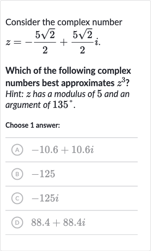 Consider the complex number

z=-(5sqrt2)/(2)+(5sqrt2)/(2)i". "
Which of the following complex numbers best approximates 
z^(3) ? Hint: 
z has a modulus of 5 and an argument of 
135^(@).
Choose 1 answer:
(A) 
-10.6+10.6 i
(B) -125
(c) 
-125 i
(D) 
88.4+88.4 i