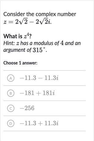 Consider the complex number 
z=2sqrt2-2sqrt2i.
What is 
z^(4) ?
Hint: 
z has a modulus of 4 and an argument of 
315^(@).
Choose 1 answer:
(A) 
-11.3-11.3 i
(B) 
-181+181 i
(c) -256
(D) 
-11.3+11.3 i
