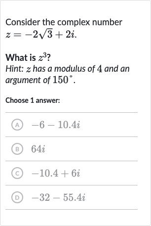 Consider the complex number 
z=-2sqrt3+2i.
What is 
z^(3) ?
Hint: 
z has a modulus of 4 and an argument of 
150^(@).
Choose 1 answer:
(A) 
-6-10.4 i
(B) 
64 i
(c) 
-10.4+6i
(D) 
-32-55.4 i