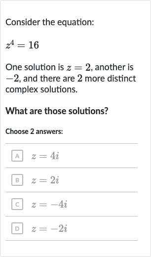 Consider the equation:

z^(4)=16
One solution is 
z=2, another is -2 , and there are 2 more distinct complex solutions.
What are those solutions?
Choose 2 answers:
A 
z=4i
B 
z=2i
c. 
z=-4i
D 
z=-2i