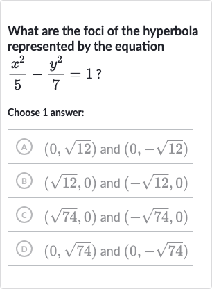 What are the foci of the hyperbola represented by the equation 
(x^(2))/(5)-(y^(2))/(7)=1?
Choose 1 answer:
(A) 
(0,sqrt12) and 
(0,-sqrt12)
(B) 
(sqrt12,0) and 
(-sqrt12,0)
(c) 
(sqrt74,0) and 
(-sqrt74,0)
(D) 
(0,sqrt74) and 
(0,-sqrt74)