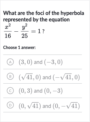 What are the foci of the hyperbola represented by the equation 
(x^(2))/(16)-(y^(2))/(25)=1?
Choose 1 answer:
(A) 
(3,0) and 
(-3,0)
(B) 
(sqrt41,0) and 
(-sqrt41,0)
(c) 
(0,3) and 
(0,-3)
(D) 
(0,sqrt41) and 
(0,-sqrt41)