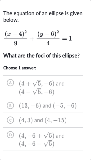 The equation of an ellipse is given below.

((x-4)^(2))/(9)+((y+6)^(2))/(4)=1
What are the foci of this ellipse?
Choose 1 answer:
(A) 
(4+sqrt5,-6) and 
(4-sqrt5,-6)
(B) 
(13,-6) and 
(-5,-6)
(c) 
(4,3) and 
(4,-15)
(D) 
(4,-6+sqrt5) and 
(4,-6-sqrt5)
