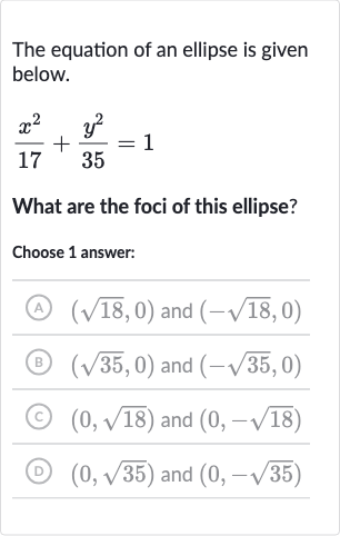 The equation of an ellipse is given below.

(x^(2))/(17)+(y^(2))/(35)=1
What are the foci of this ellipse?
Choose 1 answer:
(A) 
(sqrt18,0) and 
(-sqrt18,0)
(B) 
(sqrt35,0) and 
(-sqrt35,0)
(c) 
(0,sqrt18) and 
(0,-sqrt18)
(D) 
(0,sqrt35) and 
(0,-sqrt35)