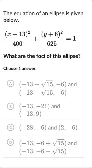 The equation of an ellipse is given below.

((x+13)^(2))/(400)+((y+6)^(2))/(625)=1
What are the foci of this ellipse?
Choose 1 answer:
(A) 
(-13+sqrt15,-6) and 
(-13-sqrt15,-6)
(B) 
(-13,-21) and 
(-13,9)
(c) 
(-28,-6) and 
(2,-6)
(D) 
(-13,-6+sqrt15) and 
(-13,-6-sqrt15)