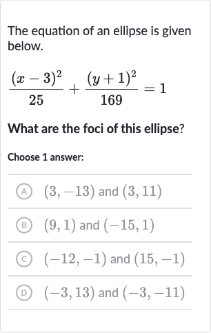 The equation of an ellipse is given below.

((x-3)^(2))/(25)+((y+1)^(2))/(169)=1
What are the foci of this ellipse?
Choose 1 answer:
(A) 
(3,-13) and 
(3,11)
(B) 
(9,1) and 
(-15,1)
(c) 
(-12,-1) and 
(15,-1)
(D) 
(-3,13) and 
(-3,-11)