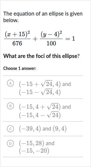 The equation of an ellipse is given below.

((x+15)^(2))/(676)+((y-4)^(2))/(100)=1
What are the foci of this ellipse?
Choose 1 answer:
A) 
(-15+sqrt24,4) and

(-15-sqrt24,4)
(B) 
(-15,4+sqrt24) and 
(-15,4-sqrt24)
(c) 
(-39,4) and 
(9,4)
(D) 
(-15,28) and

(-15,-20)