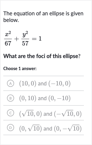The equation of an ellipse is given below.

(x^(2))/(67)+(y^(2))/(57)=1
What are the foci of this ellipse?
Choose 1 answer:
(A) 
(10,0) and 
(-10,0)
(B) 
(0,10) and 
(0,-10)
(C) 
(sqrt10,0) and 
(-sqrt10,0)
(D) 
(0,sqrt10) and 
(0,-sqrt10)