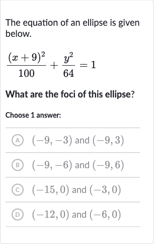 The equation of an ellipse is given below.

((x+9)^(2))/(100)+(y^(2))/(64)=1
What are the foci of this ellipse?
Choose 1 answer:
(A) 
(-9,-3) and 
(-9,3)
(B) 
(-9,-6) and 
(-9,6)
(C) 
(-15,0) and 
(-3,0)
(D) 
(-12,0) and 
(-6,0)