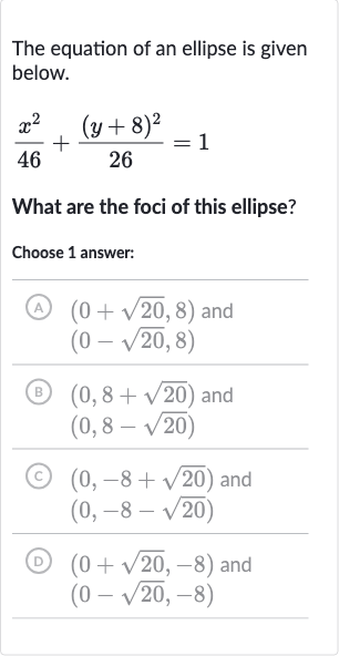The equation of an ellipse is given below.

(x^(2))/(46)+((y+8)^(2))/(26)=1
What are the foci of this ellipse?
Choose 1 answer:
(A) 
(0+sqrt20,8) and

(0-sqrt20,8)
(B) 
(0,8+sqrt20) and 
(0,8-sqrt20)
(C) 
(0,-8+sqrt20) and 
(0,-8-sqrt20)
(D) 
(0+sqrt20,-8) and 
(0-sqrt20,-8)