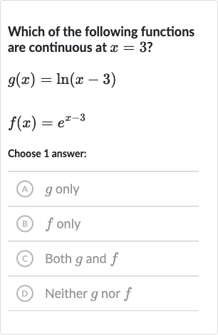 Which of the following functions are continuous at 
x=3 ?

{:[g(x)=ln(x-3)],[f(x)=e^(x-3)]:}
Choose 1 answer:
(A) 
g only
(B) 
f only
(C) Both 
g and 
f
(D) Neither 
g nor 
f