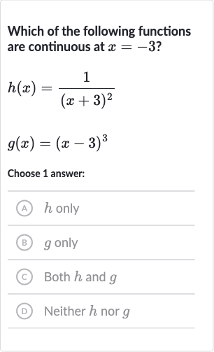 Which of the following functions are continuous at 
x=-3 ?

{:[h(x)=(1)/((x+3)^(2))],[g(x)=(x-3)^(3)]:}
Choose 1 answer:
(A) 
h only
(B) 
g only
(C) Both 
h and 
g
(D) Neither 
h nor 
g