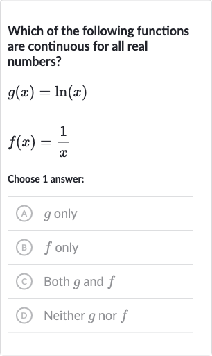 Which of the following functions are continuous for all real numbers?

g(x)=ln(x)

f(x)=(1)/(x)
Choose 1 answer:
(A) 
g only
(B) 
f only
(C) Both 
g and 
f
(D) Neither 
g nor 
f
