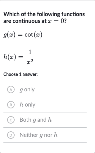 Which of the following functions are continuous at 
x=0 ?

g(x)=cot(x)

h(x)=(1)/(x^(2))
Choose 1 answer:
A 
g only
(B) 
h only
(C) Both 
g and 
h
(D) Neither 
g nor 
h