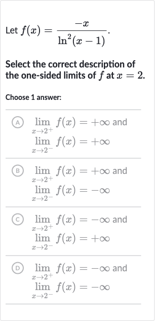 Let 
f(x)=(-x)/(ln^(2)(x-1)).
Select the correct description of the one-sided limits of 
f at 
x=2.
Choose 1 answer:
(A) 
lim_(x rarr2^(+))f(x)=+oo and 
lim_(x rarr2^(-))f(x)=+oo
(B) 
lim_(x rarr2^(+))f(x)=+oo and 
lim_(x rarr2^(-))f(x)=-oo
(C) 
lim_(x rarr2^(+))f(x)=-oo and 
lim_(x rarr2^(-))f(x)=+oo
(D) 
lim_(x rarr2^(+))f(x)=-oo and 
lim_(x rarr2^(-))f(x)=-oo