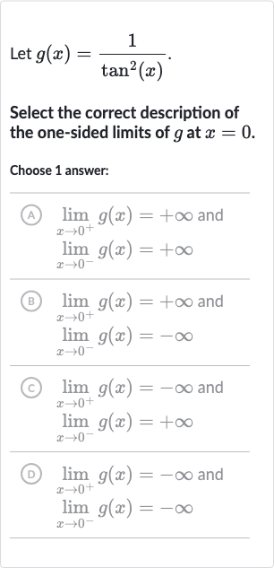 Let 
g(x)=(1)/(tan^(2)(x)).
Select the correct description of the one-sided limits of 
g at 
x=0.
Choose 1 answer:
(A)

{:[lim_(x rarr0^(+))g(x)=+oo" and "],[lim_(x rarr0^(-))g(x)=+oo]:}
(B)

{:[lim_(x rarr0^(+))g(x)=+oo" and "],[lim_(x rarr0^(-))g(x)=-oo]:}
(c)

{:[lim_(x rarr0^(+))g(x)=-oo" and "],[lim_(x rarr0^(-))g(x)=+oo]:}
(D)

{:[lim_(x rarr0^(+))g(x)=-oo" and "],[lim_(x rarr0^(-))g(x)=-oo]:}