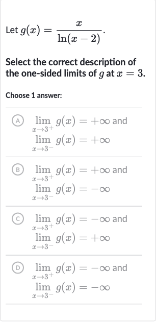 Let 
g(x)=(x)/(ln(x-2)).
Select the correct description of the one-sided limits of 
g at 
x=3.
Choose 1 answer:
(A) 
lim_(x rarr3^(+))g(x)=+oo and 
lim_(x rarr3^(-))g(x)=+oo
(B) 
lim_(x rarr3^(+))g(x)=+oo and 
lim_(x rarr3^(-))g(x)=-oo
(C) 
lim_(x rarr3^(+))g(x)=-oo and 
lim_(x rarr3^(-))g(x)=+oo
(D) 
lim_(x rarr3^(+))g(x)=-oo and 
lim_(x rarr3^(-))g(x)=-oo