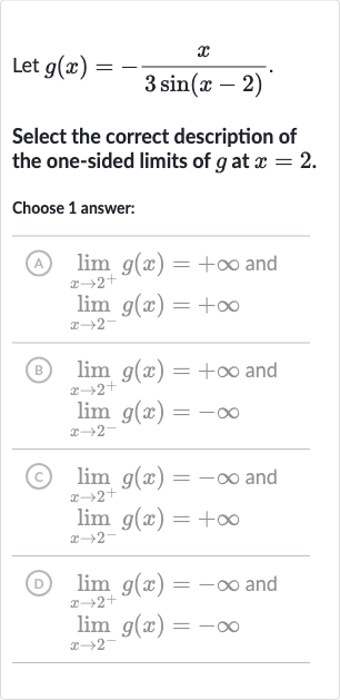 Let 
g(x)=-(x)/(3sin(x-2)).
Select the correct description of the one-sided limits of 
g at 
x=2.
Choose 1 answer:
(A)

{:[lim_(x rarr2^(+))g(x)=+oo" and "],[lim_(x rarr2^(-))g(x)=+oo]:}
(B)

{:[lim_(x rarr2^(+))g(x)=+oo" and "],[lim_(x rarr2^(-))g(x)=-oo]:}
(c)

{:[lim_(x rarr2^(+))g(x)=-oo" and "],[lim_(x rarr2^(-))g(x)=+oo]:}
(D)

{:[lim_(x rarr2^(+))g(x)=-oo" and "],[lim_(x rarr2^(-))g(x)=-oo]:}