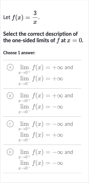 Let 
f(x)=(3)/(x).
Select the correct description of the one-sided limits of 
f at 
x=0.
Choose 1 answer:
(A) 
lim_(x rarr0^(+))f(x)=+oo and 
lim_(x rarr0^(-))f(x)=+oo
(B) 
lim_(x rarr0^(+))f(x)=+oo and 
lim_(x rarr0^(-))f(x)=-oo
(c) 
lim_(x rarr0^(+))f(x)=-oo and 
lim_(x rarr0^(-))f(x)=+oo
(D) 
lim_(x rarr0^(+))f(x)=-oo and 
lim_(x rarr0^(-))f(x)=-oo
