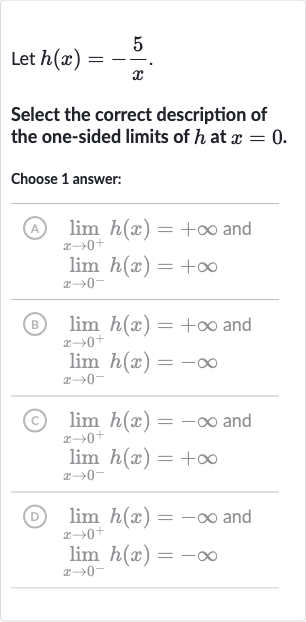 Let 
h(x)=-(5)/(x).
Select the correct description of the one-sided limits of 
h at 
x=0.
Choose 1 answer:
(A) 
lim_(x rarr0^(+))h(x)=+oo and 
lim_(x rarr0^(-))h(x)=+oo
(B) 
lim_(x rarr0^(+))h(x)=+oo and 
lim_(x rarr0^(-))h(x)=-oo
(C) 
lim_(x rarr0^(+))h(x)=-oo and 
lim_(x rarr0^(-))h(x)=+oo
(D) 
lim_(x rarr0^(+))h(x)=-oo and 
lim_(x rarr0^(-))h(x)=-oo